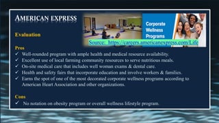 AMERICAN EXPRESS
Evaluation
Pros
✓ Well-rounded program with ample health and medical resource availability.
✓ Excellent use of local farming community resources to serve nutritious meals.
✓ On-site medical care that includes well woman exams & dental care.
✓ Health and safety fairs that incorporate education and involve workers & families.
✓ Earns the spot of one of the most decorated corporate wellness programs according to
American Heart Association and other organizations.
Cons
✓ No notation on obesity program or overall wellness lifestyle program.
Source: https://careers.americanexpress.com/Life
 