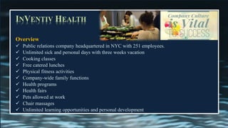 INVENTIV HEALTH
Overview
✓ Public relations company headquartered in NYC with 251 employees.
✓ Unlimited sick and personal days with three weeks vacation
✓ Cooking classes
✓ Free catered lunches
✓ Physical fitness activities
✓ Company-wide family functions
✓ Health programs
✓ Health fairs
✓ Pets allowed at work
✓ Chair massages
✓ Unlimited learning opportunities and personal development
 