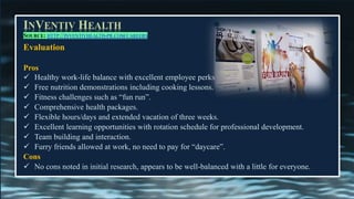 INVENTIV HEALTH
SOURCE: HTTP://INVENTIVHEALTH-PR.COM/CAREERS
Evaluation
Pros
✓ Healthy work-life balance with excellent employee perks
✓ Free nutrition demonstrations including cooking lessons.
✓ Fitness challenges such as “fun run”.
✓ Comprehensive health packages.
✓ Flexible hours/days and extended vacation of three weeks.
✓ Excellent learning opportunities with rotation schedule for professional development.
✓ Team building and interaction.
✓ Furry friends allowed at work, no need to pay for “daycare”.
Cons
✓ No cons noted in initial research, appears to be well-balanced with a little for everyone.
 