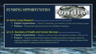 FUNDING OPPORTUNITIES
 Active Living Research http://activelivingresearch.org/index.php/Grant_Opportunity/250
✓ Eligible organizations – Schools, Communities, governments, private sector, advocacy group
✓ Purpose – Promote daily physical activities for a healthier community.
 U.S. Secretary of Health and Human Services http://www.hhs.gov/grants/index.html
✓ Eligible organizations – Employers with fewer than 100 employees working >25hrs per wk.
✓ Purpose – Support health awareness initiatives (health assessments, screenings); Maximize
employee engagement; seminars, online programs & self-help materials; support workplace efforts
with healthy lifestyle, eating and increased physical activity.
 