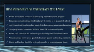 RE-ASSESSMENT OF CORPORATE WELLNESS
✓ Health assessments should be offered every 6 months to track progress.
✓ Fitness assessments should be offered every 3 months to re-evaluate & adjust.
✓ Activities should be changed up quarterly to keep employees engaged & active.
✓ New programs for health and wellness should be re-evaluated yearly.
✓ Health fairs should be put on annually to encourage education and wellness.
✓ Vendors should be reviewed quarterly to ensure quality and meeting standards.
✓ Grants and funding should be reviewed annually to ensure adequate funds.
 