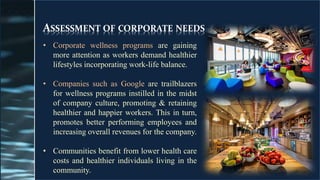 ASSESSMENT OF CORPORATE NEEDS
• Corporate wellness programs are gaining
more attention as workers demand healthier
lifestyles incorporating work-life balance.
• Companies such as Google are trailblazers
for wellness programs instilled in the midst
of company culture, promoting & retaining
healthier and happier workers. This in turn,
promotes better performing employees and
increasing overall revenues for the company.
• Communities benefit from lower health care
costs and healthier individuals living in the
community.
 