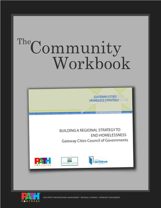 Community
The


A Workbook
                                                                                                             GATEWAY CITIES
                                                                                                           HOMELESS STRATEGY


                                                                                                                                                          PROVIDERS • PHILANTHROPY • FAI
                                                               COMMUNITY • GOVERNMENT   • BUSINESS • SERVICE ORGANIZATIONS • CORPORATIONS • FAITH SERVICE
  ORPORATIONS • FAITH SERVICE PROVIDERS • PHILANTHROPY • FAITH




                                                     BUILDING A REGIONAL STRATEGY TO
                                                                       END HOMELESSNESS
                                                      Gateway Cities Council of Governments




                          NON PROFIT ORGANIZATIONAL MANAGEMENT - REGIONAL PLANNING - COMMUNITY ENGAGEMENT
 