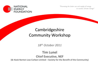 Cambridgeshire
                          Community Workshop

                                   18th October 2011

                                        Tim Lunel
                                 Chief Executive, NEF
         (& Hook Norton Low Carbon Limited – Society for the Benefit of the Community)

18 October 2011
Community Workshop
 