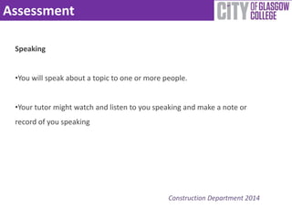 Assessment 
Construction Department 2014 
Speaking 
•You will speak about a topic to one or more people. 
•Your tutor might watch and listen to you speaking and make a note or 
record of you speaking 
 