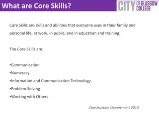 What are Core Skills? 
Core Skills are skills and abilities that everyone uses in their family and 
personal life, at work, in public, and in education and training. 
The Core Skills are: 
•Communication 
•Numeracy 
•Information and Communication Technology 
•Problem Solving 
•Working with Others 
Construction Department 2014 
 