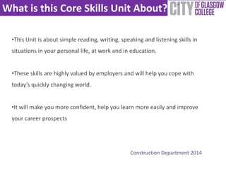 What is this Core Skills Unit About? 
•This Unit is about simple reading, writing, speaking and listening skills in 
situations in your personal life, at work and in education. 
•These skills are highly valued by employers and will help you cope with 
today’s quickly changing world. 
•It will make you more confident, help you learn more easily and improve 
your career prospects 
Construction Department 2014 
 