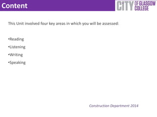 Content 
This Unit involved four key areas in which you will be assessed: 
Construction Department 2014 
•Reading 
•Listening 
•Writing 
•Speaking 
 