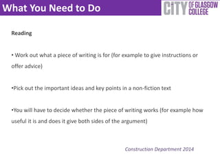 What You Need to Do 
Construction Department 2014 
Reading 
•Work out what a piece of writing is for (for example to give instructions or 
offer advice) 
•Pick out the important ideas and key points in a non-fiction text 
•You will have to decide whether the piece of writing works (for example how 
useful it is and does it give both sides of the argument) 
 