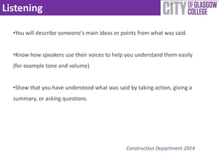 Listening 
•You will describe someone's main ideas or points from what was said. 
•Know how speakers use their voices to help you understand them easily 
(for example tone and volume) 
•Show that you have understood what was said by taking action, giving a 
summary, or asking questions 
Construction Department 2014 
 