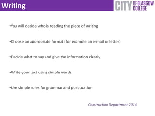 Writing 
•You will decide who is reading the piece of writing 
•Choose an appropriate format (for example an e-mail or letter) 
•Decide what to say and give the information clearly 
Construction Department 2014 
•Write your text using simple words 
•Use simple rules for grammar and punctuation 
 