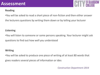 Assessment 
Reading 
•You will be asked to read a short piece of non-fiction and then either answer 
the lecturers questions by writing them down or by telling your lecturer 
Listening 
•You will listen to someone or some persons speaking. Your lecturer might ask 
questions to find out how well you understood 
Writing 
•You will be asked to produce one piece of writing of at least 80 words that 
gives readers several pieces of information or ides 
Construction Department 2014 
 