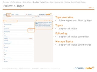 Overview | Profile Settings | Write a Note | Create a Topic| Find a Note | Bookmarklet | Desktop Client | Mobile Access


 Create a Blog                                                                                                            Page: 11




                                                                      Create a Topic
                                                                      •    to create a Topic click on “+” on
                                                                           the menu item “Topics"

                                                                      Edit Details
                                                                      •    set properties e.g. title or alias
                                                                      •    the alias is used for an e-mail
                                                                           address of the topic
                                                                      •    add tags
                                                                      •    add description

                                                                      Manage access rights
                                                                      •    add users to the topic
                                                                      •    manage access rights

                                                                      Invite users
 