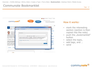 Overview | Profile Settings | Write a Note | Create a Topic | Find a Note | Bookmarklet | Desktop Client | Mobile Access


 Communote Bookmarklet                                                                                                     Page: 17




                                                                          •   With the bookmarklet you
                                                                              can quickly and easily
                                                                              share interesting web
                                                                              content from the Internet

                                                                          •   to use the bookmarklet,
                                                                              just drag and drop the
                                                                              bookmarklet button to your
                                                                              bookmarks toolbar of your
                                                                              browser
 