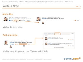 Overview | Profile Settings | Write a Note | Create a Topic| Find a Note | Bookmarklet | Desktop Client | Mobile Access


Write a Note                                                                                                              Page:   8




                                                                           Topic selection
                                                                            •    choose a topic
                                                                            •    enter a name or select a topic
                                                                                 from the drop-down menu
                                                                            •    the default selection is “public”




                                                                           Enter a messeage
                                                                            •    plain text and formatting
                                                                            •    tags
                                                                            •    @mentions
                                                                            •    videos (Youtube, Vimeo)
                                                                            •    appendix (images, documents,..)
 