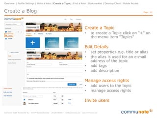 Overview | Profile Settings | Write a Note | Create a Topic | Find a Note | Bookmarklet | Desktop Client | Mobile Access

Create a Blog

Page: 14

Create a Topic
•

to create a Topic click on “+” on
the menu item “Topics"

Edit Details
•
•
•
•

set properties e.g. title or alias
the alias is used for an e-mail
address of the topic
add tags
add description

Manage access rights
•
•

add users to the topic
manage access rights

Invite users

 