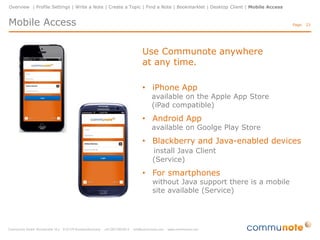 Overview | Profile Settings | Write a Note | Create a Topic | Find a Note | Bookmarklet | Desktop Client | Mobile Access

Mobile Access

Page: 23

Use Communote anywhere
at any time.
• iPhone App

available on the Apple App Store
(iPad compatible)

• Android App

available on Goolge Play Store

• Blackberry and Java-enabled devices
install Java Client
(Service)

• For smartphones

without Java support there is a mobile
site available (Service)

 