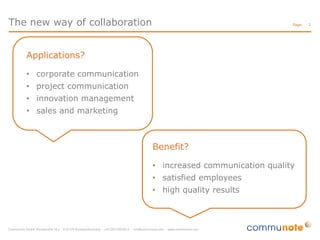 The new way of collaboration

Page:

Applications?
• corporate communication
• project communication
• innovation management
• sales and marketing

Benefit?
• increased communication quality
• satisfied employees
• high quality results

3

 