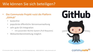 © Communote GmbH · Kleiststraße 10 a, D-01129 Dresden/Germany · +49(351)833 82-0 · www.communote.com
• Das Communote Projekt nutzt die Platform
„GitHub“
• kostenfrei
• populärste öffentliche Versionsverwaltung
• sehr gute Git-Integration
• mit passenden Rechte-System (Pull-Requests)
• Webseitenbereitstellung möglich
Wie können Sie sich beteiligen?
 