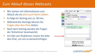 © Communote GmbH · Kleiststraße 10 a, D-01129 Dresden/Germany · +49(351)833 82-0 · www.communote.com
Zum Ablauf dieses Webcasts
 Wir starten mit Informationen zum
Ablauf, die sie jetzt auch hören sollten.
 Es folgt ein Vortrag von ca. 30 min.
 Während des Vortrags können Sie
Fragen über den Chat stellen.
 Nach dem Vortrag werden die Fragen
der Teilnehmer beantwortet.
 Im Falle von Problemen nutzen Sie bitte
den Chat, um uns zu benachrichtigen.
 