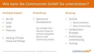 © Communote GmbH · Kleiststraße 10 a, D-01129 Dresden/Germany · +49(351)833 82-0 · www.communote.com
Wie kann die Communote GmbH Sie unterstützen?
• By Call
• Silver
• Gold
• Platinum
• Hosting / Private
Cloud auf Anfrage
• Technik
• Basisinstallation
• Basis-Customizing
• Collaboration
Strategie
• Einführungs-
unterstützung
• Training
Hosting & Support Beratung
• Sponsored
Development:
Sie erhalten ihre
Wunsch-Features
zeitnah und geben
diese an die
Community weiter.
Entwicklung
 