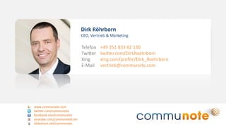 www.communote.com
twitter.com/communote
facebook.com/communote
youtube.com/communoteCom
slideshare.net/communote
Dirk Röhrborn
CEO, Vertrieb & Marketing
Telefon
Twitter
Xing
E-Mail
+49 351 833 82 130
twitter.com/DirkRoehrborn
xing.com/profile/Dirk_Roehrborn
vertrieb@communote.com
 