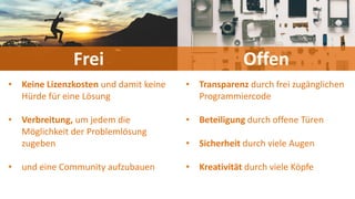 Frei Offen
• Keine Lizenzkosten und damit keine
Hürde für eine Lösung
• Verbreitung, um jedem die
Möglichkeit der Problemlösung
zugeben
• und eine Community aufzubauen
• Transparenz durch frei zugänglichen
Programmiercode
• Beteiligung durch offene Türen
• Sicherheit durch viele Augen
• Kreativität durch viele Köpfe
 