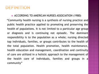  ACCORDING TO AMERICAN NURSES ASSOCIATION (1980)
“Community health nursing is a synthesis of nursing practice and
public health practice applied to promoting and preserving the
health of populations. It is not limited to a particular age group
or diagnosis and is continuing not episodic. The dominant
responsibility is to the population as a whole; nursing directed
top individuals, families, or groups contributes to the health of
the total population. Health promotion, health maintenance,
health education and management, coordination and continuity
of care are utilized in a holistic approach to the management of
the health care of individuals, families and groups in a
community”
 