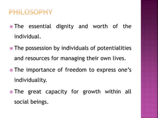  The essential dignity and worth of the
individual.
 The possession by individuals of potentialities
and resources for managing their own lives.
 The importance of freedom to express one’s
individuality.
 The great capacity for growth within all
social beings.
 