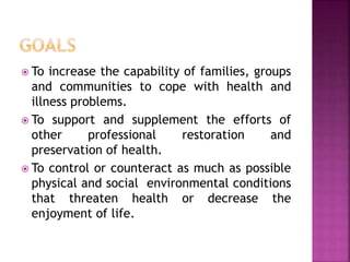  To increase the capability of families, groups
and communities to cope with health and
illness problems.
 To support and supplement the efforts of
other professional restoration and
preservation of health.
 To control or counteract as much as possible
physical and social environmental conditions
that threaten health or decrease the
enjoyment of life.
 