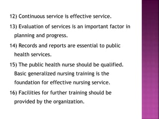 12) Continuous service is effective service.
13) Evaluation of services is an important factor in
planning and progress.
14) Records and reports are essential to public
health services.
15) The public health nurse should be qualified.
Basic generalized nursing training is the
foundation for effective nursing service.
16) Facilities for further training should be
provided by the organization.
 