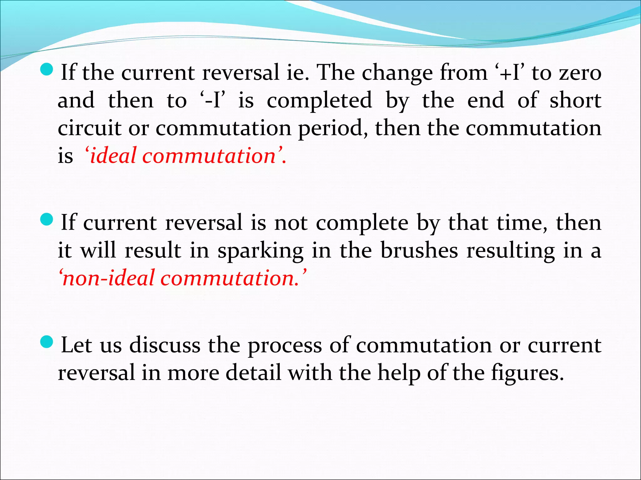 If the current reversal ie. The change from ‘+I’ to zero
and then to ‘-I’ is completed by the end of short
circuit or commutation period, then the commutation
is ‘ideal commutation’.
If current reversal is not complete by that time, then
it will result in sparking in the brushes resulting in a
‘non-ideal commutation.’
Let us discuss the process of commutation or current
reversal in more detail with the help of the figures.
 