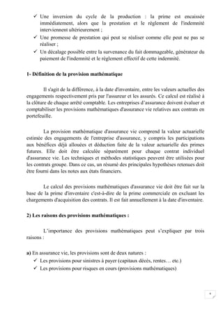 4
 Une inversion du cycle de la production : la prime est encaissée
immédiatement, alors que la prestation et le règlement de l'indemnité
interviennent ultérieurement ;
 Une promesse de prestation qui peut se réaliser comme elle peut ne pas se
réaliser ;
 Un décalage possible entre la survenance du fait dommageable, générateur du
paiement de l'indemnité et le règlement effectif de cette indemnité.
1- Définition de la provision mathématique
Il s'agit de la différence, à la date d'inventaire, entre les valeurs actuelles des
engagements respectivement pris par l'assureur et les assurés. Ce calcul est réalisé à
la clôture de chaque arrêté comptable. Les entreprises d’assurance doivent évaluer et
comptabiliser les provisions mathématiques d'assurance vie relatives aux contrats en
portefeuille.
La provision mathématique d'assurance vie comprend la valeur actuarielle
estimée des engagements de l'entreprise d'assurance, y compris les participations
aux bénéfices déjà allouées et déduction faite de la valeur actuarielle des primes
futures. Elle doit être calculée séparément pour chaque contrat individuel
d'assurance vie. Les techniques et méthodes statistiques peuvent être utilisées pour
les contrats groupe. Dans ce cas, un résumé des principales hypothèses retenues doit
être fourni dans les notes aux états financiers.
Le calcul des provisions mathématiques d'assurance vie doit être fait sur la
base de la prime d'inventaire c'est-à-dire de la prime commerciale en excluant les
chargements d'acquisition des contrats. Il est fait annuellement à la date d'inventaire.
2) Les raisons des provisions mathématiques :
L’importance des provisions mathématiques peut s’expliquer par trois
raisons :
a) En assurance vie, les provisions sont de deux natures :
 Les provisions pour sinistres à payer (capitaux décès, rentes… etc.)
 Les provisions pour risques en cours (provisions mathématiques)
 