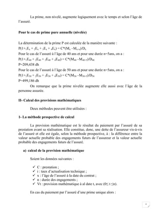 6
La prime, non nivelé, augmente logiquement avec le temps et selon l’âge de
l’assuré.
Pour le cas de prime pure annuelle (nivelée)
La détermination de la prime P est calculée de la manière suivante :
P(1+1Ex + 2Ex + 3Ex + 4Ex) = C*(Mx –Mx+n)/Dx
Pour le cas de l’assuré à l’âge de 40 ans et pour une durée n=5ans, on a :
P(1+1E40 + 2E40 + 3E40 + 4E40) = C*(M40 –M40+5)/D40
P=209,438 dh
Pour le cas de l’assuré à l’âge de 50 ans et pour une durée n=5ans, on a :
P(1+1E50 + 2E50 + 3E50 + 4E50) = C*(M50 –M50+5)/D50
P=499,186 dh
On remarque que la prime nivelée augmente elle aussi avec l’âge de la
personne assurée.
II- Calcul des provisions mathématiques
Deux méthodes peuvent être utilisées :
1- La méthode prospective de calcul
La provision mathématique est le résultat du paiement par l’assuré de sa
prestation avant sa réalisation. Elle constitue, donc, une dette de l’assureur vis-à-vis
de l’assuré et elle est égale, selon la méthode prospective, à : la différence entre la
valeur actuelle probable des engagements futurs de l’assureur et la valeur actuelle
probable des engagements futurs de l’assuré.
a) calcul de la provision mathématique
Soient les données suivantes :
 C : prestation ;
 i : taux d’actualisation technique ;
 x : l’âge de l’assuré à la date du contrat ;
 n : durée des engagements ;
 Vt : provision mathématique à al date t, avec (0≤ t ≤n).
En cas du paiement par l’assuré d’une prime unique alors :
 