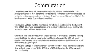 Commutation
• The process of turning off a conducting thyristor is called commutation. The
principle involved is that either the anode should be made negative with respect to
cathode (voltage commutation) or the anode current should be reduced below the
holding current value (current commutation).
• The reverse voltage must be maintained for a time at least equal to the turn-off
time of SCR otherwise a reapplication of a positive voltage will cause the thyristor
to conduct even without a gate signal
• On similar lines the anode current should be held at a value less than the holding
current at least for a time equal to turn-off time otherwise the SCR will start
conducting if the current in the circuit increases beyond the holding current level
even without a gate signal.
• The reverse voltage or the small anode current condition must be maintained for a
time at least equal to the TURN OFF time of SCR; Otherwise the SCR may again
start conducting
 