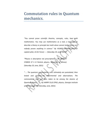 Commutation rules in Quantum
mechanics.
“You cannot prove scientific theories, concepts, rules, laws with
mathematics. You may use mathematics as a tool, a language to
describe a theory or principle but math alone cannot test a theory and
nobody proves anything in science.” By VILMOS-SHEPARD (Former
captain pilot, US Air Force) ---- (Saturday 19, June, 2021)
“Physics is descriptive not prescriptive.” ---BY TRARUH
SYNRED (P h D Particle physics, university of Illinois)
(Saturday 19, June, 2021)
“ … The quantum commutation rules ultimately are postulated, then
tested and verified by experimental and observations. The
commutation rules are then taken to be among the Axioms of
Quantum theory… “----by HARRY ELLIS (PhD, physics, Georgia institute
of technology) (19, Saturday, June, 2021).
 