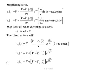 A. K. Gautam
( )
( )( )
( )
( )( )
Substituting for A,
0
sin cos
2
0
sin cos
2
SCR turns off when current goes to zero.
i.e., at
C t
c
C t
c
V V R
v t V e t L t
L
V V R
v t V e t t
L
t
δ
δ
ω ω ω
ω
ω ω ω
ω
ω π
−
−
−  
= − +  
−  
= − +  
=
( )
( )( ) ( )
( ) ( )
( ) ( ) 2
Therefore at turn off
0
0 cos
0
0
C
c
c C
R
L
c C
V V
v t V e
v t V V V e
v t V V V e
δ π
ω
δ π
ω
π
ω
ω π
ω
−
−
−
−
= − +
 = + − 
 ∴ = + − 
 