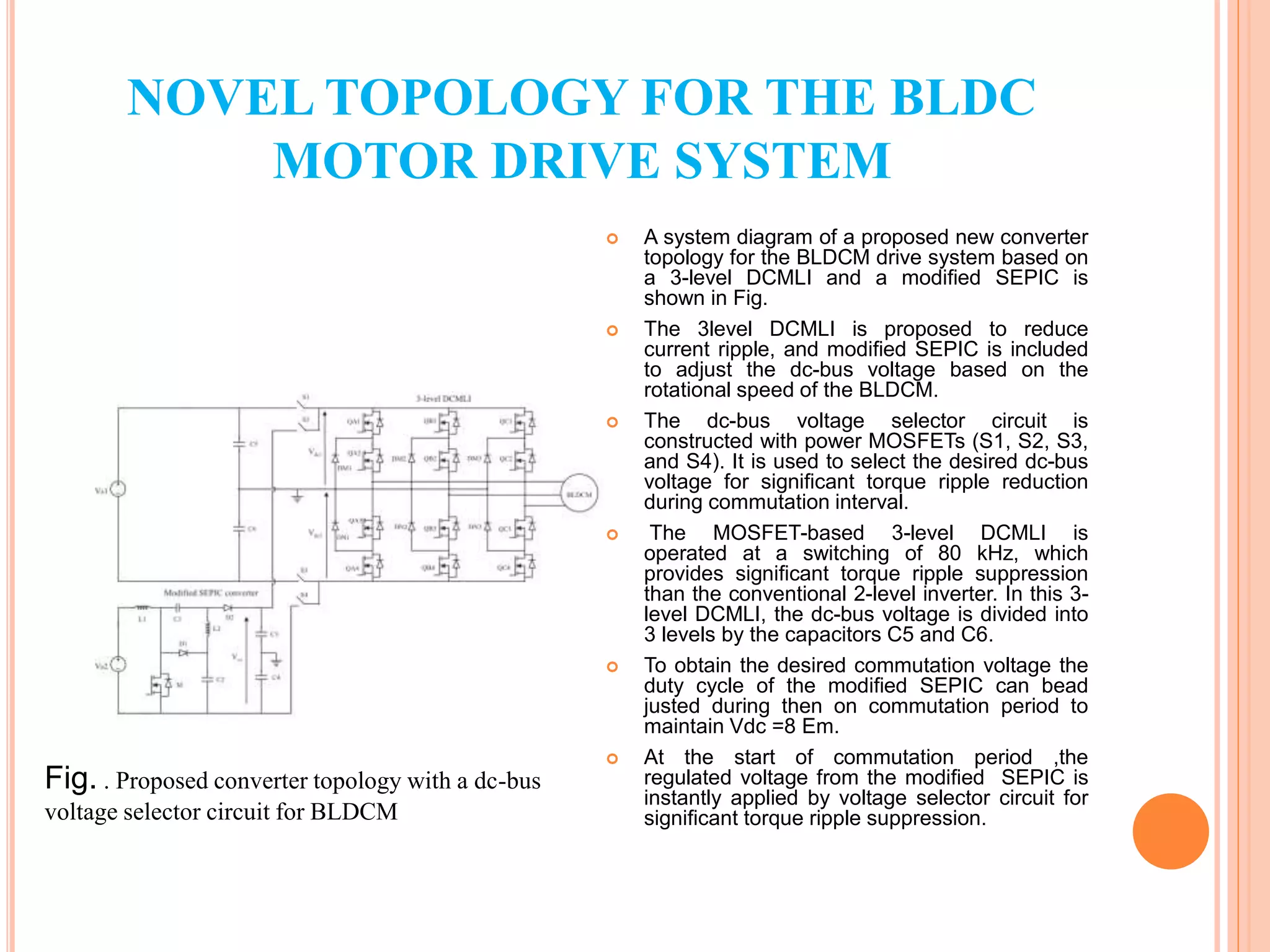  A system diagram of a proposed new converter
topology for the BLDCM drive system based on
a 3-level DCMLI and a modiﬁed SEPIC is
shown in Fig.
 The 3level DCMLI is proposed to reduce
current ripple, and modiﬁed SEPIC is included
to adjust the dc-bus voltage based on the
rotational speed of the BLDCM.
 The dc-bus voltage selector circuit is
constructed with power MOSFETs (S1, S2, S3,
and S4). It is used to select the desired dc-bus
voltage for signiﬁcant torque ripple reduction
during commutation interval.
 The MOSFET-based 3-level DCMLI is
operated at a switching of 80 kHz, which
provides signiﬁcant torque ripple suppression
than the conventional 2-level inverter. In this 3-
level DCMLI, the dc-bus voltage is divided into
3 levels by the capacitors C5 and C6.
 To obtain the desired commutation voltage the
duty cycle of the modiﬁed SEPIC can bead
justed during then on commutation period to
maintain Vdc =8 Em.
 At the start of commutation period ,the
regulated voltage from the modiﬁed SEPIC is
instantly applied by voltage selector circuit for
signiﬁcant torque ripple suppression.
NOVEL TOPOLOGY FOR THE BLDC
MOTOR DRIVE SYSTEM
Fig. . Proposed converter topology with a dc-bus
voltage selector circuit for BLDCM
 