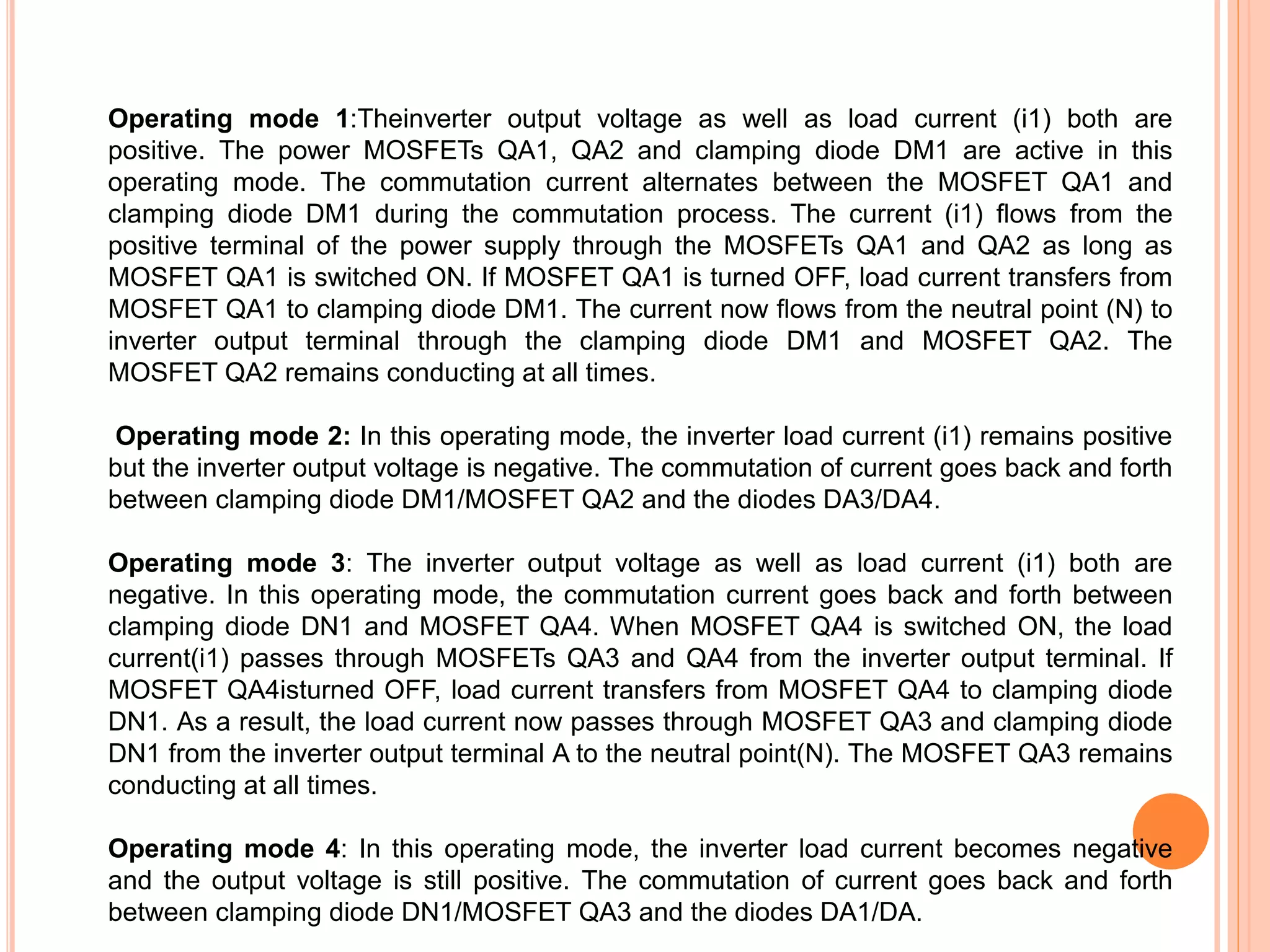 Operating mode 1:Theinverter output voltage as well as load current (i1) both are
positive. The power MOSFETs QA1, QA2 and clamping diode DM1 are active in this
operating mode. The commutation current alternates between the MOSFET QA1 and
clamping diode DM1 during the commutation process. The current (i1) ﬂows from the
positive terminal of the power supply through the MOSFETs QA1 and QA2 as long as
MOSFET QA1 is switched ON. If MOSFET QA1 is turned OFF, load current transfers from
MOSFET QA1 to clamping diode DM1. The current now ﬂows from the neutral point (N) to
inverter output terminal through the clamping diode DM1 and MOSFET QA2. The
MOSFET QA2 remains conducting at all times.
Operating mode 2: In this operating mode, the inverter load current (i1) remains positive
but the inverter output voltage is negative. The commutation of current goes back and forth
between clamping diode DM1/MOSFET QA2 and the diodes DA3/DA4.
Operating mode 3: The inverter output voltage as well as load current (i1) both are
negative. In this operating mode, the commutation current goes back and forth between
clamping diode DN1 and MOSFET QA4. When MOSFET QA4 is switched ON, the load
current(i1) passes through MOSFETs QA3 and QA4 from the inverter output terminal. If
MOSFET QA4isturned OFF, load current transfers from MOSFET QA4 to clamping diode
DN1. As a result, the load current now passes through MOSFET QA3 and clamping diode
DN1 from the inverter output terminal A to the neutral point(N). The MOSFET QA3 remains
conducting at all times.
Operating mode 4: In this operating mode, the inverter load current becomes negative
and the output voltage is still positive. The commutation of current goes back and forth
between clamping diode DN1/MOSFET QA3 and the diodes DA1/DA.
 