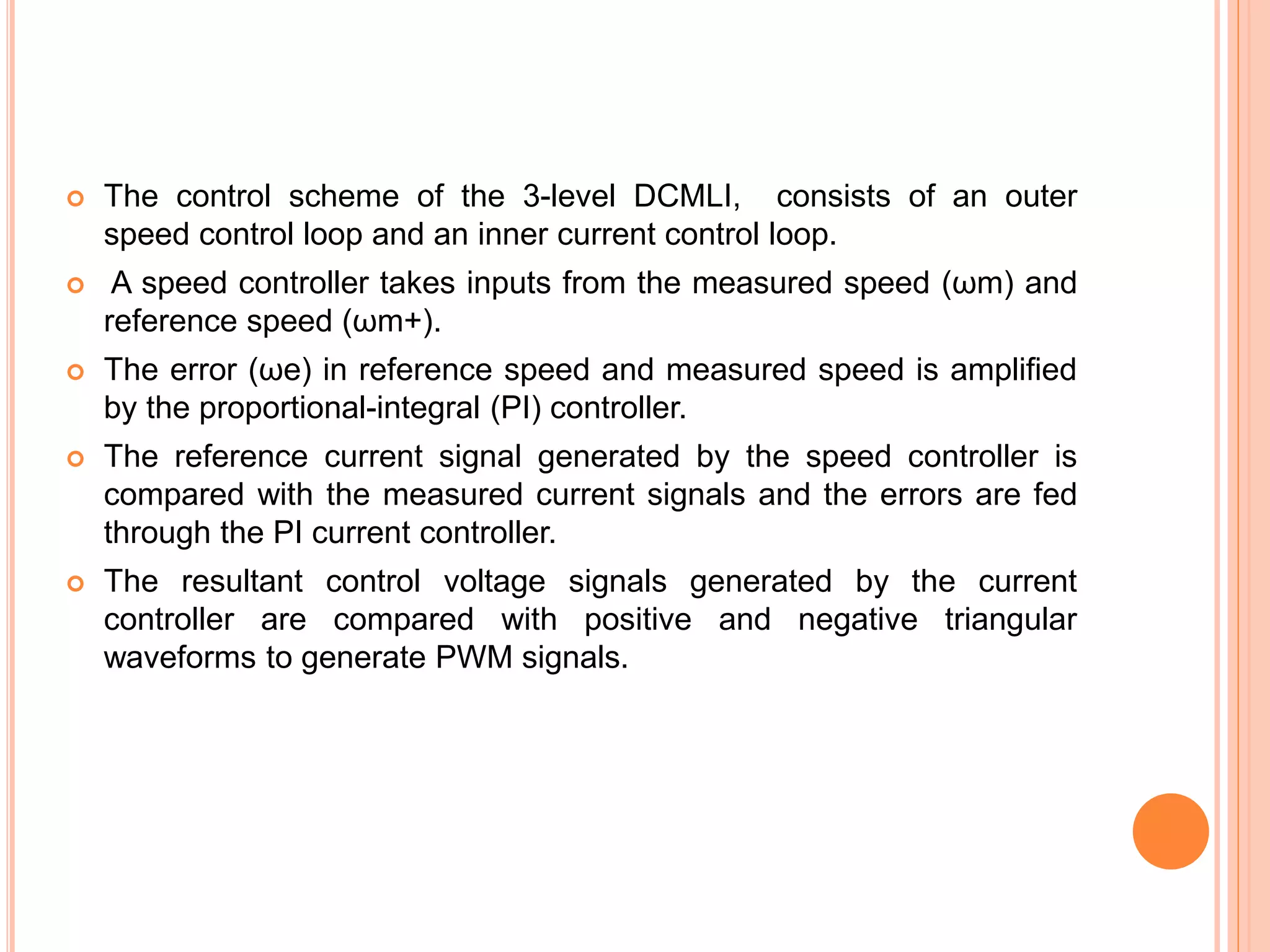  The control scheme of the 3-level DCMLI, consists of an outer
speed control loop and an inner current control loop.
 A speed controller takes inputs from the measured speed (ωm) and
reference speed (ωm+).
 The error (ωe) in reference speed and measured speed is ampliﬁed
by the proportional-integral (PI) controller.
 The reference current signal generated by the speed controller is
compared with the measured current signals and the errors are fed
through the PI current controller.
 The resultant control voltage signals generated by the current
controller are compared with positive and negative triangular
waveforms to generate PWM signals.
 
