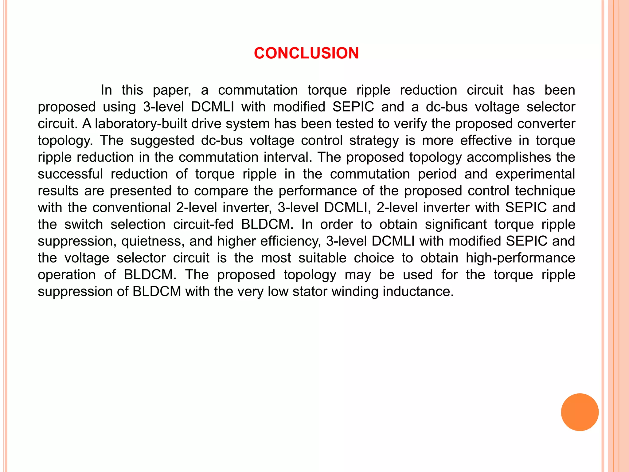 CONCLUSION
In this paper, a commutation torque ripple reduction circuit has been
proposed using 3-level DCMLI with modiﬁed SEPIC and a dc-bus voltage selector
circuit. A laboratory-built drive system has been tested to verify the proposed converter
topology. The suggested dc-bus voltage control strategy is more effective in torque
ripple reduction in the commutation interval. The proposed topology accomplishes the
successful reduction of torque ripple in the commutation period and experimental
results are presented to compare the performance of the proposed control technique
with the conventional 2-level inverter, 3-level DCMLI, 2-level inverter with SEPIC and
the switch selection circuit-fed BLDCM. In order to obtain signiﬁcant torque ripple
suppression, quietness, and higher efﬁciency, 3-level DCMLI with modiﬁed SEPIC and
the voltage selector circuit is the most suitable choice to obtain high-performance
operation of BLDCM. The proposed topology may be used for the torque ripple
suppression of BLDCM with the very low stator winding inductance.
 