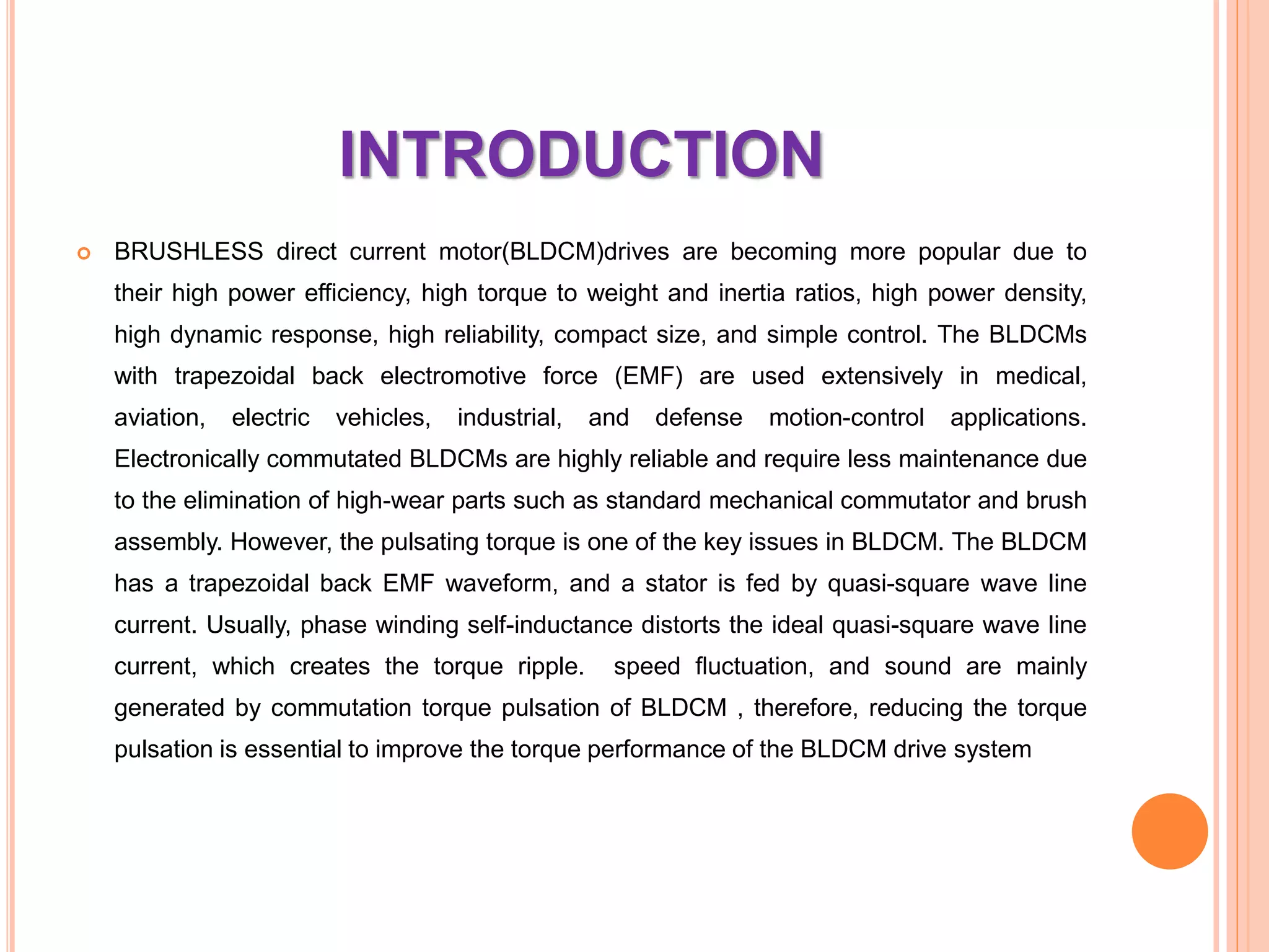 INTRODUCTION
 BRUSHLESS direct current motor(BLDCM)drives are becoming more popular due to
their high power efficiency, high torque to weight and inertia ratios, high power density,
high dynamic response, high reliability, compact size, and simple control. The BLDCMs
with trapezoidal back electromotive force (EMF) are used extensively in medical,
aviation, electric vehicles, industrial, and defense motion-control applications.
Electronically commutated BLDCMs are highly reliable and require less maintenance due
to the elimination of high-wear parts such as standard mechanical commutator and brush
assembly. However, the pulsating torque is one of the key issues in BLDCM. The BLDCM
has a trapezoidal back EMF waveform, and a stator is fed by quasi-square wave line
current. Usually, phase winding self-inductance distorts the ideal quasi-square wave line
current, which creates the torque ripple. speed ﬂuctuation, and sound are mainly
generated by commutation torque pulsation of BLDCM , therefore, reducing the torque
pulsation is essential to improve the torque performance of the BLDCM drive system
 