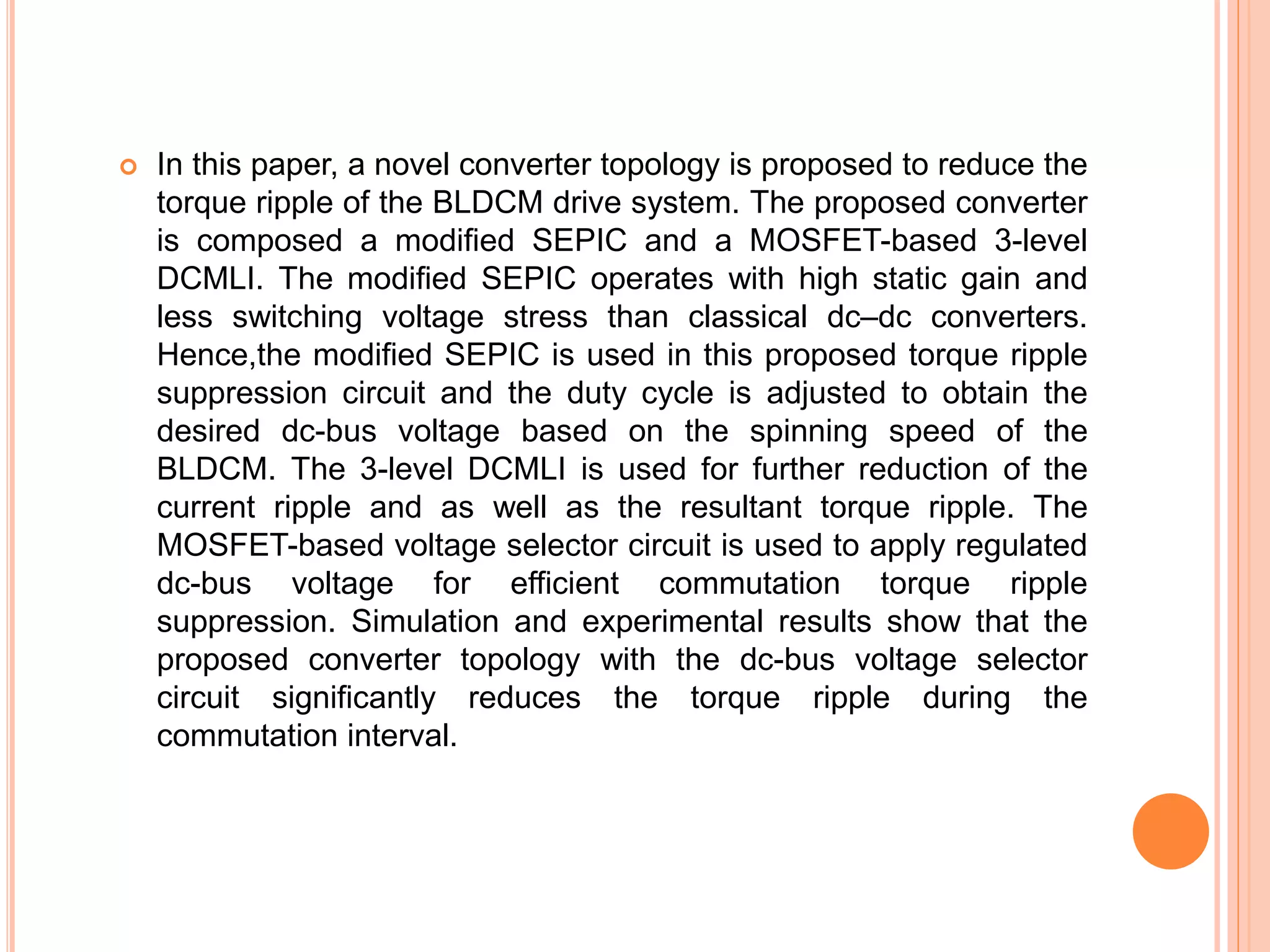  In this paper, a novel converter topology is proposed to reduce the
torque ripple of the BLDCM drive system. The proposed converter
is composed a modiﬁed SEPIC and a MOSFET-based 3-level
DCMLI. The modiﬁed SEPIC operates with high static gain and
less switching voltage stress than classical dc–dc converters.
Hence,the modiﬁed SEPIC is used in this proposed torque ripple
suppression circuit and the duty cycle is adjusted to obtain the
desired dc-bus voltage based on the spinning speed of the
BLDCM. The 3-level DCMLI is used for further reduction of the
current ripple and as well as the resultant torque ripple. The
MOSFET-based voltage selector circuit is used to apply regulated
dc-bus voltage for efficient commutation torque ripple
suppression. Simulation and experimental results show that the
proposed converter topology with the dc-bus voltage selector
circuit signiﬁcantly reduces the torque ripple during the
commutation interval.
 