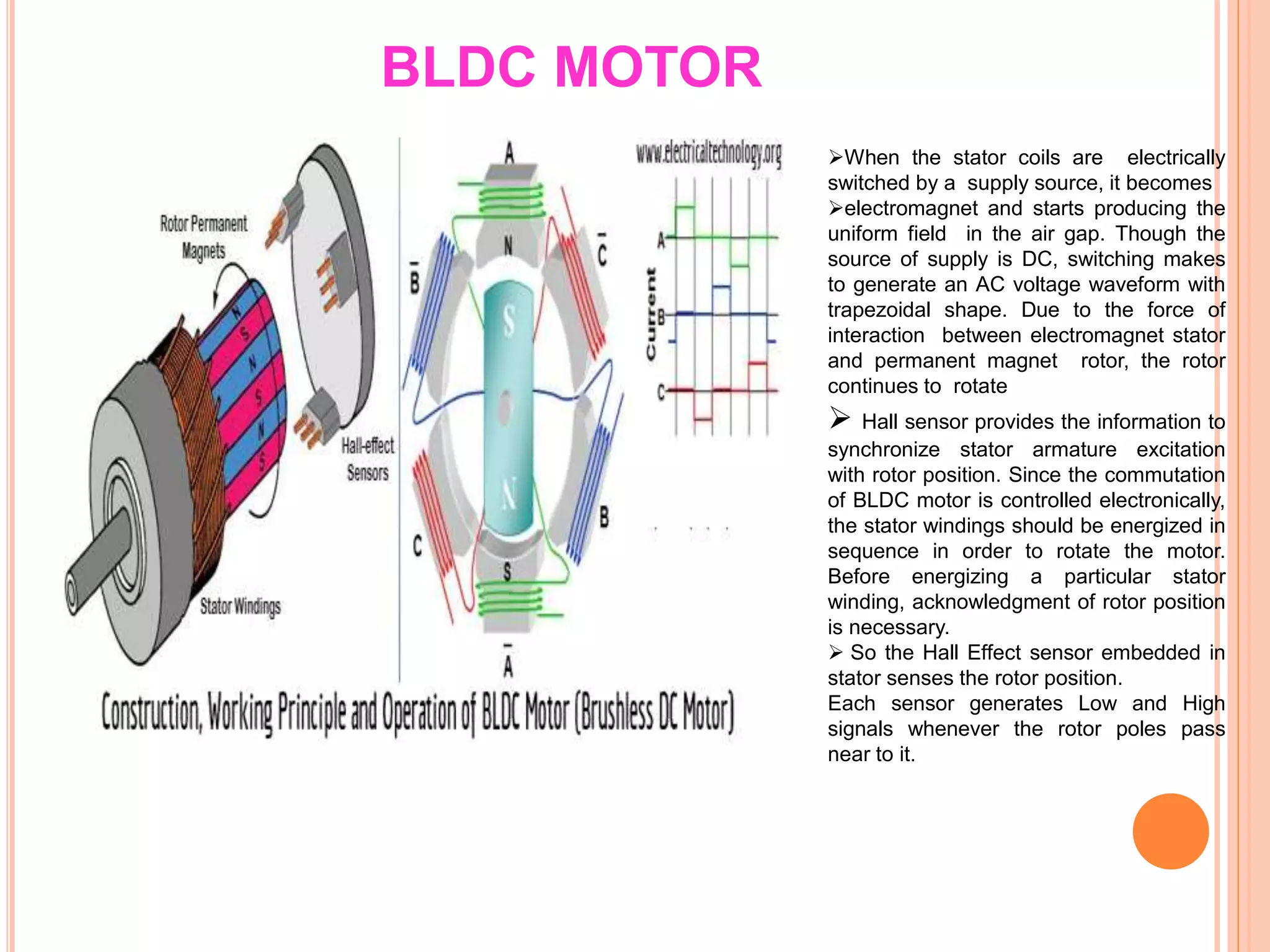 BLDC MOTOR
When the stator coils are electrically
switched by a supply source, it becomes
electromagnet and starts producing the
uniform field in the air gap. Though the
source of supply is DC, switching makes
to generate an AC voltage waveform with
trapezoidal shape. Due to the force of
interaction between electromagnet stator
and permanent magnet rotor, the rotor
continues to rotate
 Hall sensor provides the information to
synchronize stator armature excitation
with rotor position. Since the commutation
of BLDC motor is controlled electronically,
the stator windings should be energized in
sequence in order to rotate the motor.
Before energizing a particular stator
winding, acknowledgment of rotor position
is necessary.
 So the Hall Effect sensor embedded in
stator senses the rotor position.
Each sensor generates Low and High
signals whenever the rotor poles pass
near to it.
 