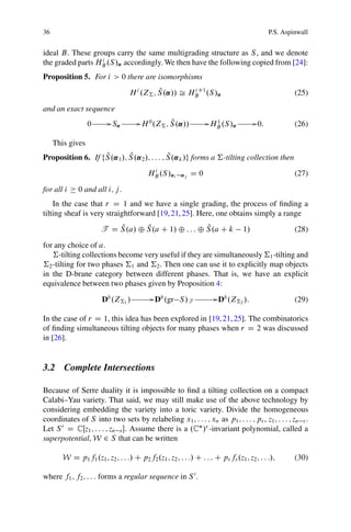 36                                                                                             P.S. Aspinwall


ideal B. These groups carry the same multigrading structure as S , and we denote
                  i
the graded parts HB .S /˛ accordingly. We then have the following copied from [24]:
Proposition 5. For i > 0 there are isomorphisms
                                             Q
                                   H i .Z† ; S .˛// Š HBC1 .S /˛
                                                       i
                                                                                                        (25)

and an exact sequence
                  0         G S˛        G H 0 .Z† ; S .˛//
                                                    Q               G H 1 .S /˛         G 0:            (26)
                                                                       B


     This gives
                   Q        Q                Q
Proposition 6. If fS .˛1 /; S .˛2 /; : : : ; S.˛k /g forms a †-tilting collection then
                                            i
                                           HB .S /˛i     ˛j   D0                                        (27)

for all i     0 and all i; j .
    In the case that r D 1 and we have a single grading, the process of ﬁnding a
tilting sheaf is very straightforward [19, 21, 25]. Here, one obtains simply a range
                           Q       Q                   Q
                       T D S .a/ ˚ S .a C 1/ ˚ : : : ˚ S .a C k                   1/                    (28)
for any choice of a.
   †-tilting collections become very useful if they are simultaneously †1 -tilting and
†2 -tilting for two phases †1 and †2 . Then one can use it to explicitly map objects
in the D-brane category between different phases. That is, we have an explicit
equivalence between two phases given by Proposition 4:

                        Db .Z†1 /            G Db .gr S /T              G Db .Z† /:                     (29)
                                                                                2


In the case of r D 1, this idea has been explored in [19, 21, 25]. The combinatorics
of ﬁnding simultaneous tilting objects for many phases when r D 2 was discussed
in [26].


3.2 Complete Intersections

Because of Serre duality it is impossible to ﬁnd a tilting collection on a compact
Calabi–Yau variety. That said, we may still make use of the above technology by
considering embedding the variety into a toric variety. Divide the homogeneous
coordinates of S into two sets by relabeling x1 ; : : : ; xn as p1 ; : : : ; ps , z1 ; : : : ; zn s .
Let S 0 D CŒz1 ; : : : ; zn s . Assume there is a .C /r -invariant polynomial, called a
superpotential, W 2 S that can be written

        W D p1 f1 .z1 ; z2 ; : : :/ C p2 f2 .z1 ; z2 ; : : :/ C : : : C ps fs .z1 ; z2 ; : : :/;        (30)

where f1 ; f2 ; : : : forms a regular sequence in S 0 .
 