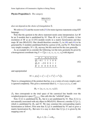 Some Applications of Commutative Algebra to String Theory                           39


Physics Proposition 3. The category

                                       DGrS.W/
                                                                                 (41)
                                         T†

does not depend on the choice of triangulation †.
   We refer to [21] and the recent work [31] for more rigorous statements using GIT
language.
   Note that the quotient in the above statement needs some interpretation. Let M
be an S -module that is annihilated by W. Then M is an S=hWi-module. A free
resolution of M as an S=hWi-module results in a matrix factorization and thus
maps M into DGrS.W/. One should therefore consider T† in (40) and (41) to be
generated by S -modules annihilated both by a power of B† and by W. Note that in
very simple examples, W 2 B† anyway, but this need not be the case generally.
   As an example let us consider the following. Let the toric geometry be given by
a homogeneous coordinate ring S D CŒp; t; x0 ; x1 ; x2 ; x3 ; x4  with degrees

                                 p t x0        x1    x2   x3   x4
                              Q1 4 1 1         1     1    0    0
                                                                                 (42)
                              Q2 0  20         0     0    1    1
                              R 2 0 0          0     0    0    0

and superpotential

                       W D p.x0 C x1 C x2 C t 4 x3 C t 4 x4 /:
                              4    4    4        8        8
                                                                                 (43)

There is a triangulation of the pointset that has p as a vertex of every simplex and t
is ignored completely. This gives a monomial ideal I† D hx0 x1 x2 x3 x4 ; ti and

                             B† D hx0 ; x1 ; x2 ; x3 ; x4 ihti:                  (44)

Z† then corresponds to the total space of the canonical line bundle over the
weighted projective space P4 f22211g
                                     . One calls this the “orbifold” phase.
   Now S=hti is annihilated by B† , but it is not annihilated by W. Thus S=hti is
not naturally associated with any object in DGrS.W/. However, consider S=hp; ti,
which is annihilated by B† and W. We may construct the corresponding matrix
factorization as follows. First note that S=hpi is annihilated by W and so gives a
matrix factorization mp . But now it is easy to show that S=hp; ti is given by the
mapping cone of
                                                 t
                                 mp . 1; 2/           G mp ;                     (45)
 