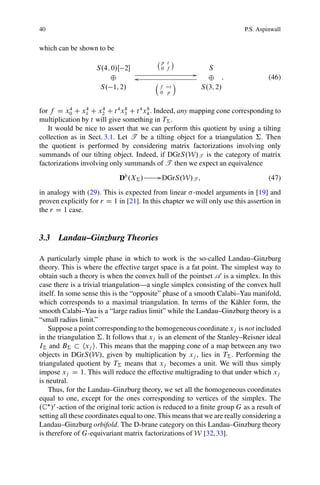 40                                                                       P.S. Aspinwall


which can be shown to be
                                             p t Á
                    S.4; 0/Œ 2              0 f              S
                                                        G
                        ˚       o                             ˚ ;                 (46)
                                         Â         Ã
                     S. 1; 2/                f t            S.3; 2/
                                             0 p


for f D x0 C x1 C x2 C t 4 x3 C t 4 x4 . Indeed, any mapping cone corresponding to
           4     4    4        8     8

multiplication by t will give something in T† .
   It would be nice to assert that we can perform this quotient by using a tilting
collection as in Sect. 3.1. Let T be a tilting object for a triangulation †. Then
the quotient is performed by considering matrix factorizations involving only
summands of our tilting object. Indeed, if DGrS.W/T is the category of matrix
factorizations involving only summands of T then we expect an equivalence

                            Db .X† /         G DGrS.W/T ;                         (47)
in analogy with (29). This is expected from linear -model arguments in [19] and
proven explicitly for r D 1 in [21]. In this chapter we will only use this assertion in
the r D 1 case.


3.3 Landau–Ginzburg Theories

A particularly simple phase in which to work is the so-called Landau–Ginzburg
theory. This is where the effective target space is a fat point. The simplest way to
obtain such a theory is when the convex hull of the pointset A is a simplex. In this
case there is a trivial triangulation—a single simplex consisting of the convex hull
itself. In some sense this is the “opposite” phase of a smooth Calabi–Yau manifold,
which corresponds to a maximal triangulation. In terms of the K¨ hler form, the
                                                                       a
smooth Calabi–Yau is a “large radius limit” while the Landau–Ginzburg theory is a
“small radius limit.”
    Suppose a point corresponding to the homogeneous coordinate xj is not included
in the triangulation †. It follows that xj is an element of the Stanley–Reisner ideal
I† and B†        hxj i. This means that the mapping cone of a map between any two
objects in DGrS.W/, given by multiplication by xj , lies in T† . Performing the
triangulated quotient by T† means that xj becomes a unit. We will thus simply
impose xj D 1. This will reduce the effective multigrading to that under which xj
is neutral.
    Thus, for the Landau–Ginzburg theory, we set all the homogeneous coordinates
equal to one, except for the ones corresponding to vertices of the simplex. The
.C /r -action of the original toric action is reduced to a ﬁnite group G as a result of
setting all these coordinates equal to one. This means that we are really considering a
Landau–Ginzburg orbifold. The D-brane category on this Landau–Ginzburg theory
is therefore of G-equivariant matrix factorizations of W [32, 33].
 