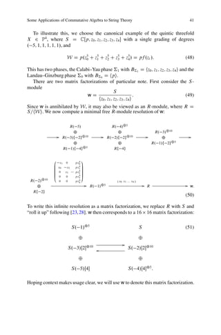 Some Applications of Commutative Algebra to String Theory                                            41


  To illustrate this, we choose the canonical example of the quintic threefold
X 2 P4 , where S D CŒp; z0 ; z1 ; z2 ; z3 ; z4  with a single grading of degrees
. 5; 1; 1; 1; 1; 1/, and

                        W D p.z5 C z5 C z5 C z5 C z5 / D pf .zi /:
                               0    1    2    3    4                                               (48)

This has two phases, the Calabi–Yau phase †1 with B†1 D hz0 ; z1 ; z2 ; z3 ; z4 i and the
Landau–Ginzburg phase †0 with B†0 D hpi.
  There are two matrix factorizations of particular note. First consider the S -
module
                                              S
                              wD                             :                       (49)
                                   hz0 ; z1 ; z2 ; z3 ; z4 i
Since w is annihilated by W, it may also be viewed as an R-module, where R D
S=hWi. We now compute a minimal free R-module resolution of w:

                         R. 5/                        R. 4/˚5
                           ˚                             ˚                            R. 3/˚10
                  G   R. 3/f 2g˚10              G   R. 2/f 2g˚10                 G        ˚           G
                           ˚                             ˚                           R. 1/f 2g˚5
                      R. 1/f 4g˚5                      Rf 4g

              0                 4   1
                 x1 0         px0
              B                 4C
              B x0   x2       px1 C
              B                   C
              B 0   x1        px2 C
                                4
              B                   C
              B                 4C
              @ 0    0        px3 A
 R. 2/˚10         0    0        4
                              px4                       . x0 x1 ::: x4 /
    ˚                                   G R. 1/˚5                              G R                  G w:
  Rf 2g
                                                                                                   (50)

To write this inﬁnite resolution as a matrix factorization, we replace R with S and
“roll it up” following [23, 28]. w then corresponds to a 16 16 matrix factorization:

                            S. 1/˚5                                        S                       (51)

                               ˚                                           ˚
                                                              G
                           S. 3/Œ2˚10 o                          S. 2/Œ2˚10

                               ˚                                           ˚

                            S. 5/Œ4                              S. 4/Œ4˚5 :

Hoping context makes usage clear, we will use w to denote this matrix factorization.
 