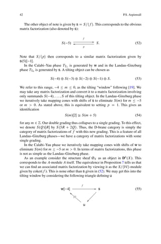 42                                                                       P.S. Aspinwall


  The other object of note is given by s D S=hf i. This corresponds to the obvious
matrix factorization (also denoted by s):

                                                  f
                                                             G
                             S. 5/ o                             S:               (52)
                                                   p


Note that S=hpi then corresponds to a similar matrix factorization given by
s.5/Œ 1.
   In the Calabi–Yau phase T†1 is generated by w and in the Landau–Ginzburg
phase T†0 is generated by s. A tilting object can be chosen as

                     S. 4/ ˚ S. 3/ ˚ S. 2/ ˚ S. 1/ ˚ S:                           (53)

We refer to this range, 4 Ä m Ä 0, as the tilting “window” following [19]. We
may take any matrix factorization and convert it to a matrix factorization involving
only summands S. 4/; : : : ; S of this tilting object. In the Landau–Ginzburg phase
we iteratively take mapping cones with shifts of s to eliminate S.m/ for m Ä 5
or m > 0. As stated above, this is equivalent to setting p D 1. This gives an
identiﬁcation
                               S.m/Œ2 Š S.m C 5/                                 (54)

for any m 2 Z. Our double grading thus collapses to a single grading. To this effect,
we denote S.Q/ŒR by S h5R C 2Qi. Thus, the D-brane category is simply the
category of matrix factorizations of f with this new grading. This is a feature of all
Landau–Ginzburg phases—we have a category of matrix factorizations with some
single grading.
    In the Calabi–Yau phase we iteratively take mapping cones with shifts of w to
eliminate S.m/ for m Ä 5 or m > 0. In terms of matrix factorizations, this phase
is not as simple as the Landau–Ginzburg phase.
    As an example consider the structure sheaf ØX as an object in Db .X /. This
corresponds to the A-module A itself. The equivalence in Proposition 7 tells us that
we can ﬁnd an associated matrix factorization by viewing it as the S=hWi-module
given by coker.f /. This is none other than s given in (52). We may get this into the
tilting window by considering the following triangle deﬁning u

                                               f
                             wŒ 4                              G s               (55)
                                     ˜h h
                                       h                      ¡¡
                                                             ¡
                                        Œ1h
                                            hh             ¡¡
                                              h        Ð¡¡¡
                                                   u
 