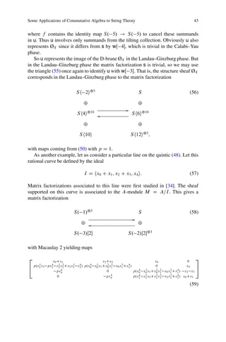 Some Applications of Commutative Algebra to String Theory                                        43


where f contains the identity map S. 5/ ! S. 5/ to cancel these summands
in u. Thus u involves only summands from the tilting collection. Obviously u also
represents ØX since it differs from s by wŒ 4, which is trivial in the Calabi–Yau
phase.
   So u represents the image of the D-brane ØX in the Landau–Ginzburg phase. But
in the Landau–Ginzburg phase the matrix factorization s is trivial, so we may use
the triangle (55) once again to identify u with wŒ 3. That is, the structure sheaf ØX
corresponds in the Landau–Ginzburg phase to the matrix factorization

                            S h 2i˚5                                 S                         (56)

                                ˚                                    ˚
                                                           G
                            S h4i˚10 o                         S h6i˚10

                                ˚                                    ˚

                             S h10i                            S h12i˚5;

with maps coming from (50) with p D 1.
   As another example, let us consider a particular line on the quintic (48). Let this
rational curve be deﬁned by the ideal

                                I D hx0 C x1 ; x2 C x3 ; x4 i:                                 (57)

Matrix factorizations associated to this line were ﬁrst studied in [34]. The sheaf
supported on this curve is associated to the A-module M D A=I . This gives a
matrix factorization

                          S. 1/˚3                                    S                         (58)
                                                                 G
                              ˚ o                                    ˚

                          S. 3/Œ2                        S. 2/Œ2˚3

with Macaulay 2 yielding maps

2            x0 Cx1                        x2 Cx3                         x4                   0
                                                                                                     3
     3      4    2 2     3  4      4  3        2 2    3   4
  p.x2 x3 px2 x2 x3 Cx2 x3 x3 / p.x0 x0 x1 Cx0 x1 x0 x1 Cx1 /              0                  x4
4                                                                                                    5
                  4
                px4                           0               p.x0 x0 x1 Cx0 x1 x0 x1 Cx1 / x2 x3
                                                                 4  3      2 2      3   4
                                                 4               4  3      2 2      3   4
                0                             px4             p.x2 x2 x3 Cx2 x3 x2 x3 Cx3 / x0 Cx1

                                                                                               (59)
 